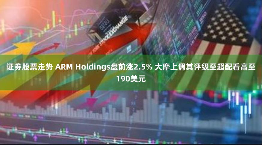 证券股票走势 ARM Holdings盘前涨2.5% 大摩上调其评级至超配看高至190美元