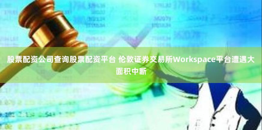 股票配资公司查询股票配资平台 伦敦证券交易所Workspace平台遭遇大面积中断