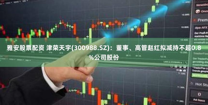 雅安股票配资 津荣天宇(300988.SZ)：董事、高管赵红拟减持不超0.8%公司股份