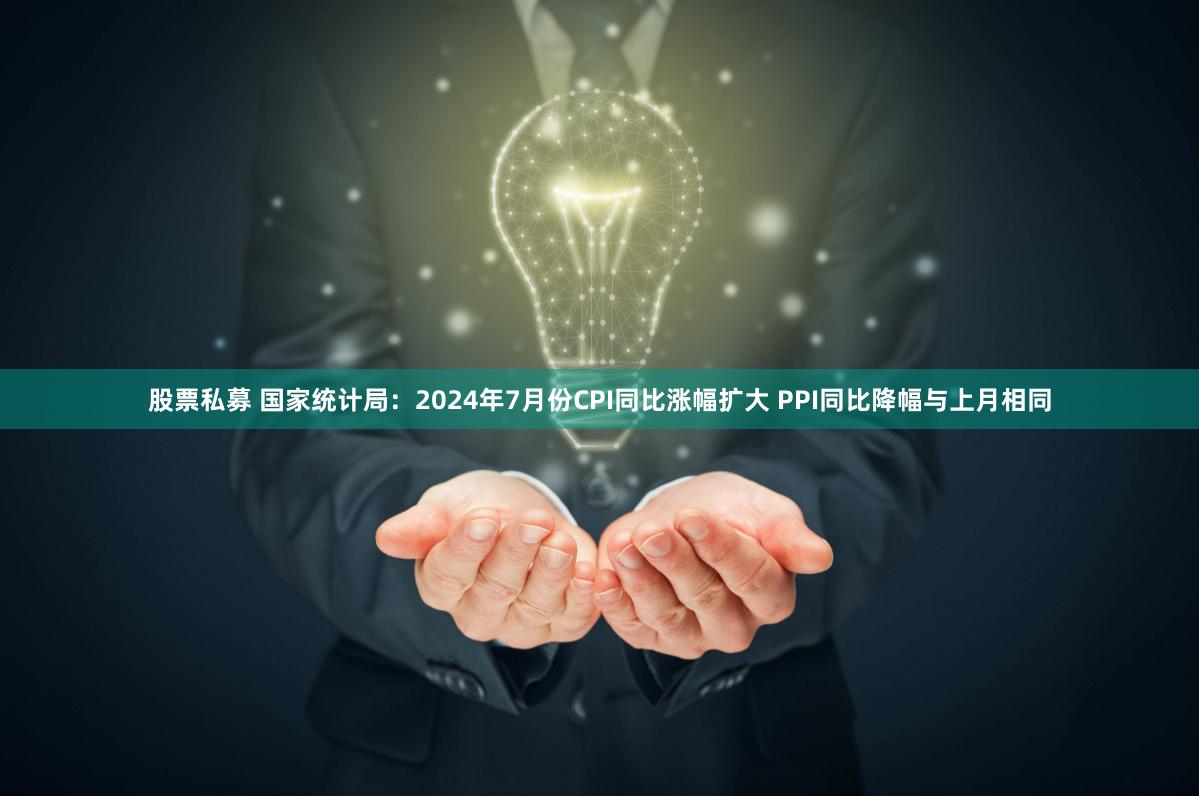 股票私募 国家统计局：2024年7月份CPI同比涨幅扩大 PPI同比降幅与上月相同