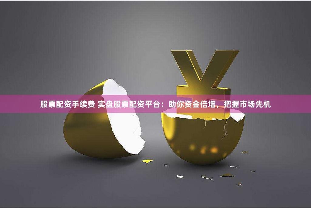 股票配资手续费 实盘股票配资平台：助你资金倍增，把握市场先机