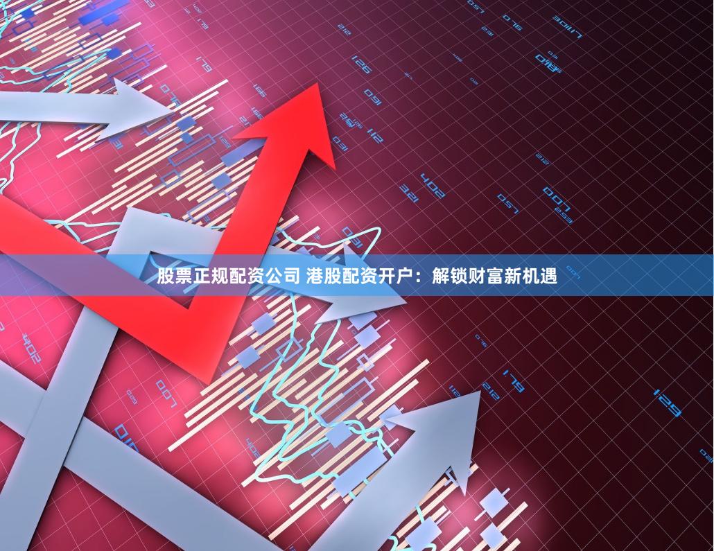 股票正规配资公司 港股配资开户：解锁财富新机遇