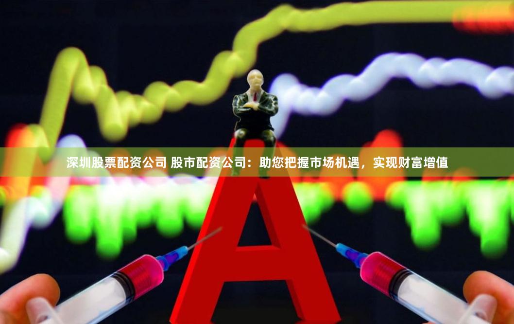 深圳股票配资公司 股市配资公司：助您把握市场机遇，实现财富增值