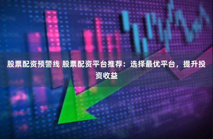 股票配资预警线 股票配资平台推荐：选择最优平台，提升投资收益