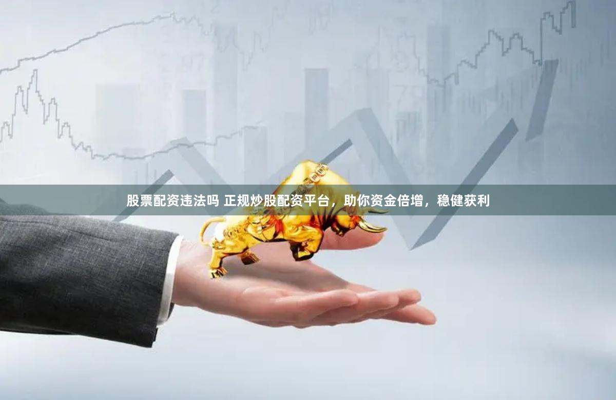 股票配资违法吗 正规炒股配资平台，助你资金倍增，稳健获利