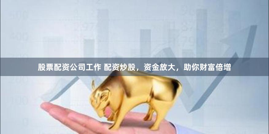 股票配资公司工作 配资炒股，资金放大，助你财富倍增