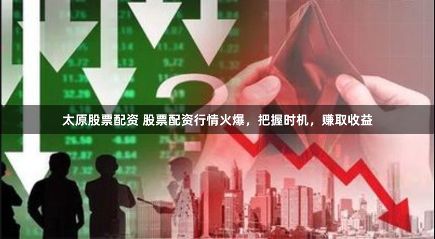 太原股票配资 股票配资行情火爆，把握时机，赚取收益