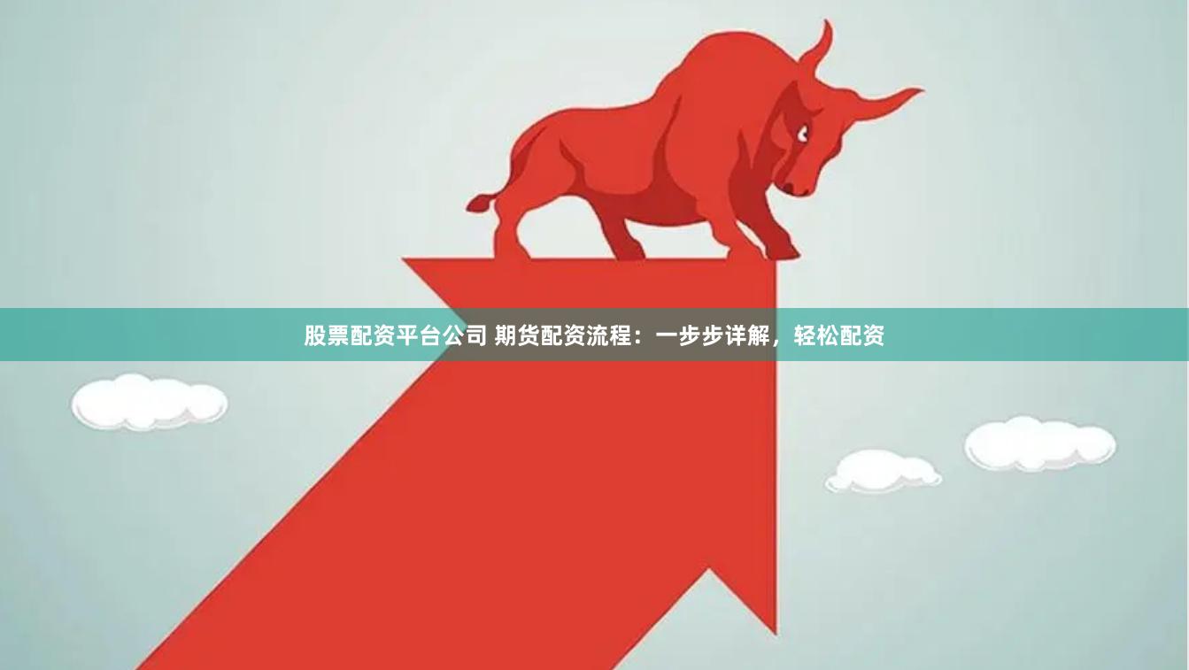 股票配资平台公司 期货配资流程：一步步详解，轻松配资