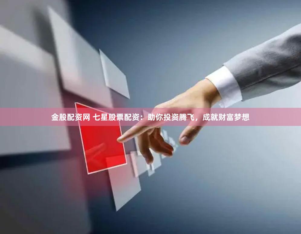 金股配资网 七星股票配资：助你投资腾飞，成就财富梦想
