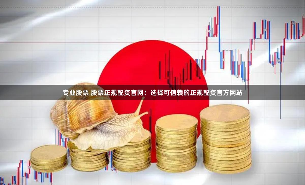 专业股票 股票正规配资官网：选择可信赖的正规配资官方网站