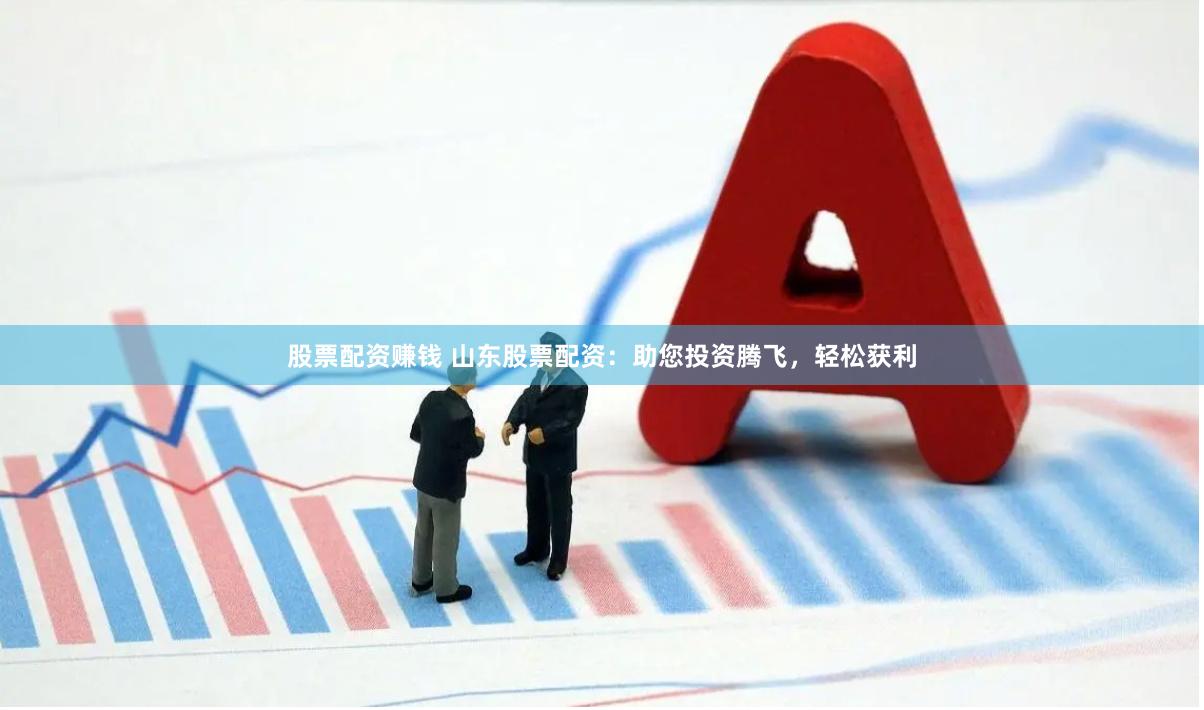 股票配资赚钱 山东股票配资：助您投资腾飞，轻松获利